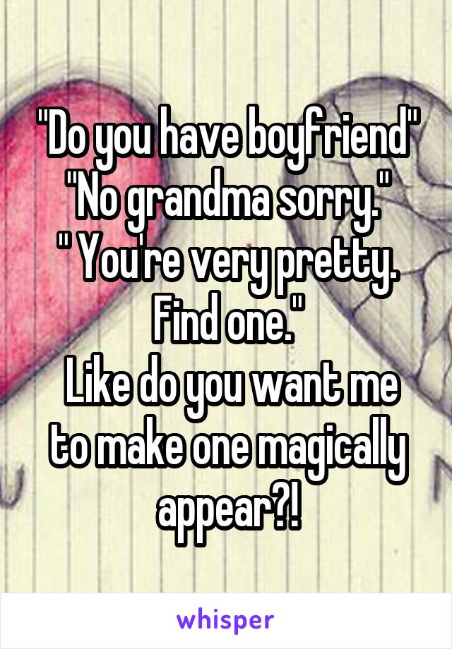 "Do you have boyfriend"
"No grandma sorry."
" You're very pretty. Find one."
 Like do you want me to make one magically appear?!