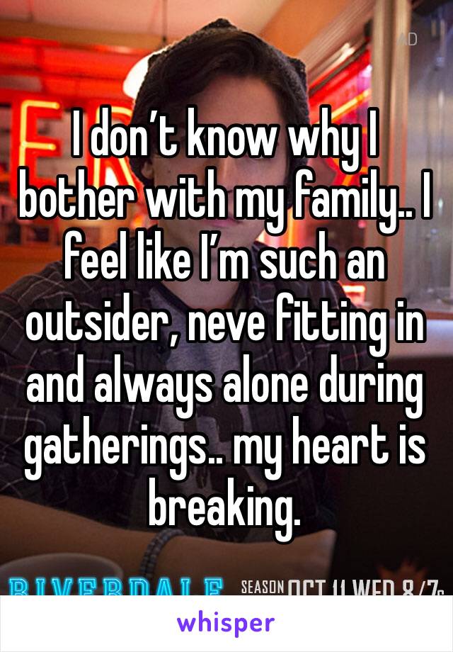 I don’t know why I bother with my family.. I feel like I’m such an outsider, neve fitting in and always alone during gatherings.. my heart is breaking. 