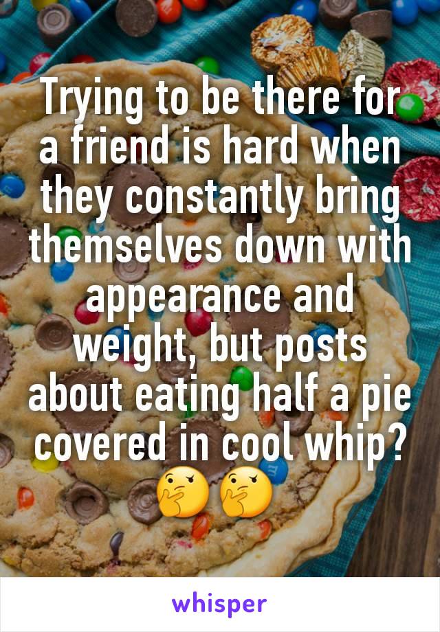 Trying to be there for a friend is hard when they constantly bring themselves down with appearance and weight, but posts about eating half a pie covered in cool whip? 🤔🤔 