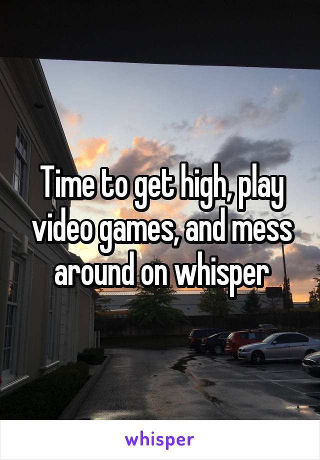 Time to get high, play video games, and mess around on whisper