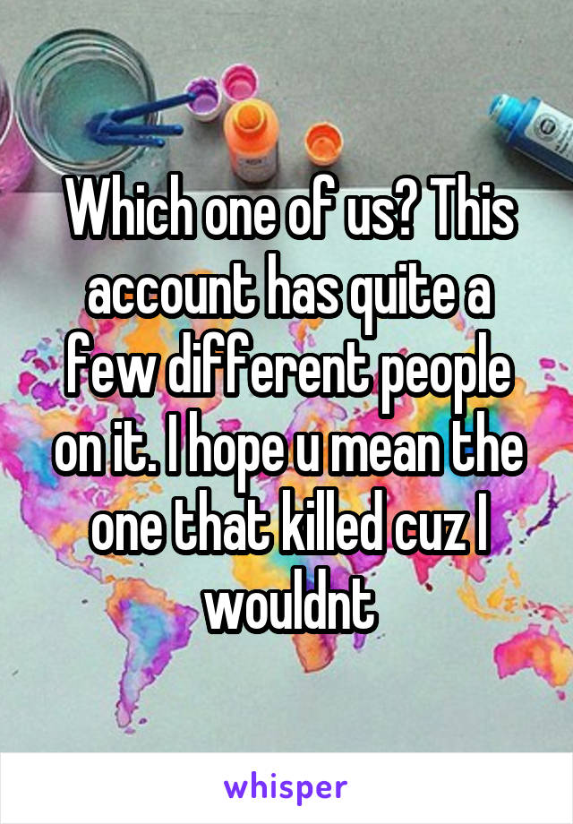 Which one of us? This account has quite a few different people on it. I hope u mean the one that killed cuz I wouldnt