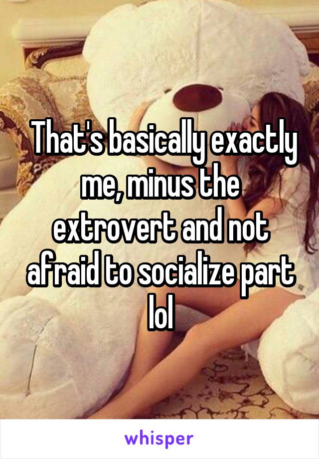  That's basically exactly me, minus the extrovert and not afraid to socialize part lol