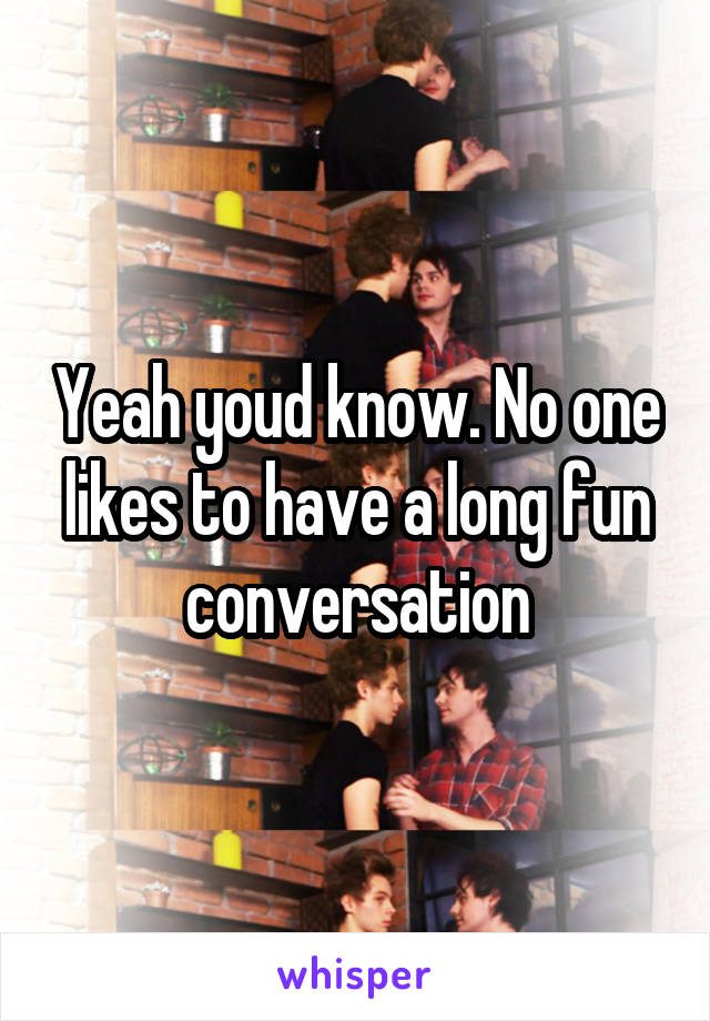 Yeah youd know. No one likes to have a long fun conversation