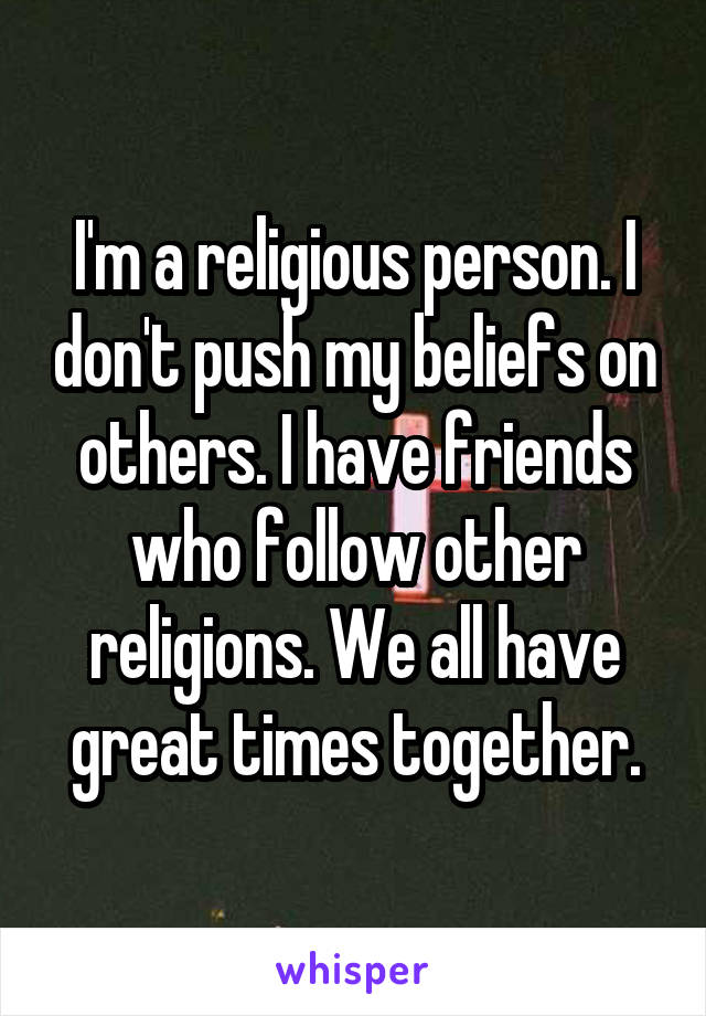 I'm a religious person. I don't push my beliefs on others. I have friends who follow other religions. We all have great times together.