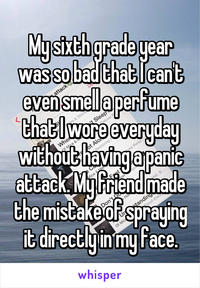 My sixth grade year was so bad that I can't even smell a perfume that I wore everyday without having a panic attack. My friend made the mistake of spraying it directly in my face.