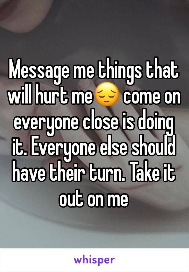 Message me things that will hurt me😔 come on everyone close is doing it. Everyone else should have their turn. Take it out on me