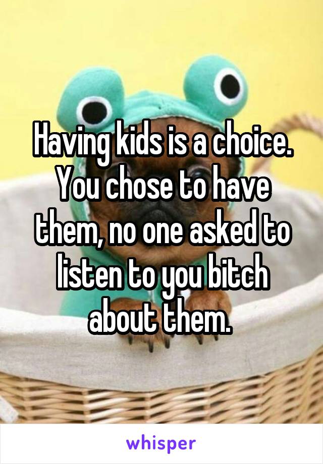 Having kids is a choice. You chose to have them, no one asked to listen to you bitch about them. 