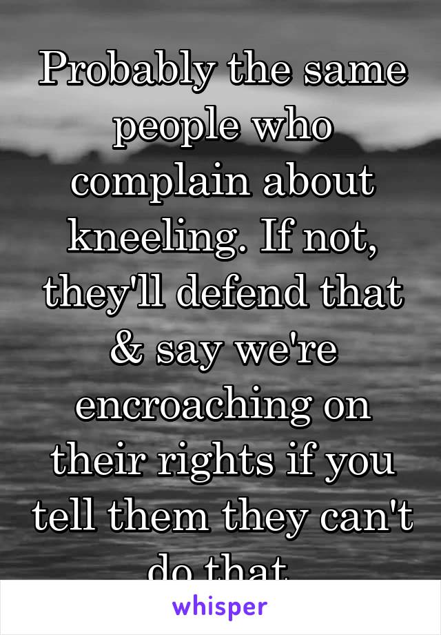 Probably the same people who complain about kneeling. If not, they'll defend that & say we're encroaching on their rights if you tell them they can't do that.
