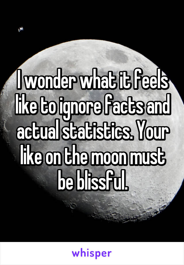 I wonder what it feels like to ignore facts and actual statistics. Your like on the moon must be blissful.