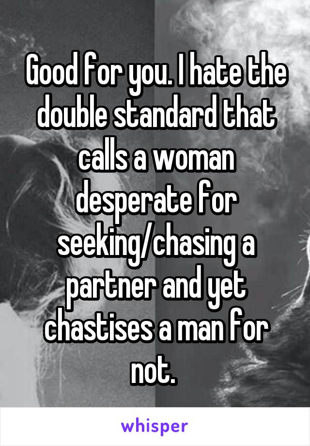 Good for you. I hate the double standard that calls a woman desperate for seeking/chasing a partner and yet chastises a man for not. 