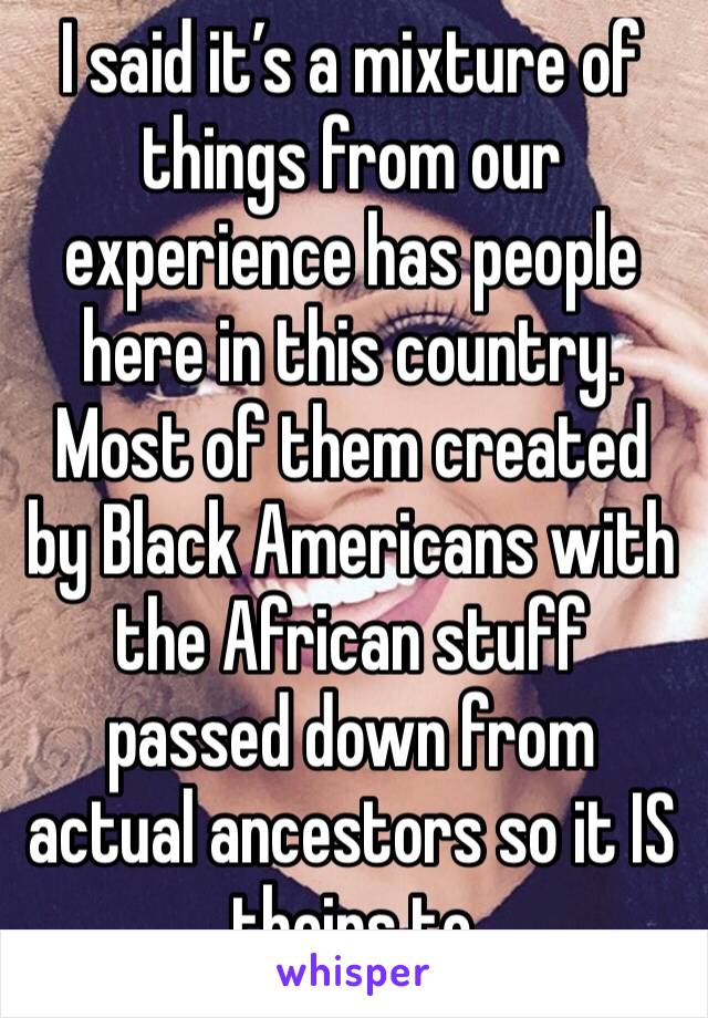 I said it’s a mixture of things from our experience has people here in this country. Most of them created by Black Americans with the African stuff passed down from actual ancestors so it IS theirs to