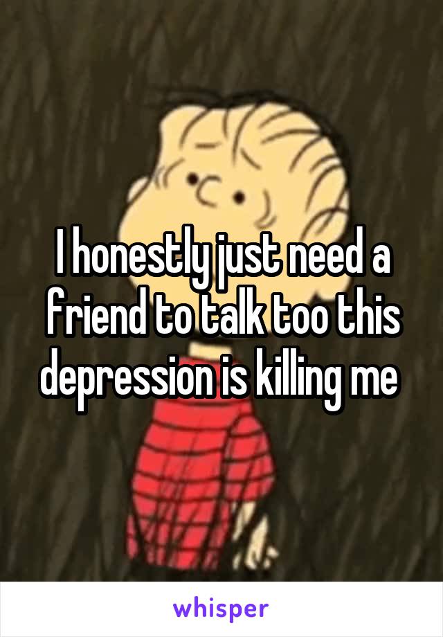 I honestly just need a friend to talk too this depression is killing me 