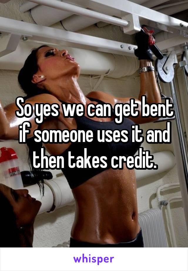 So yes we can get bent if someone uses it and then takes credit.