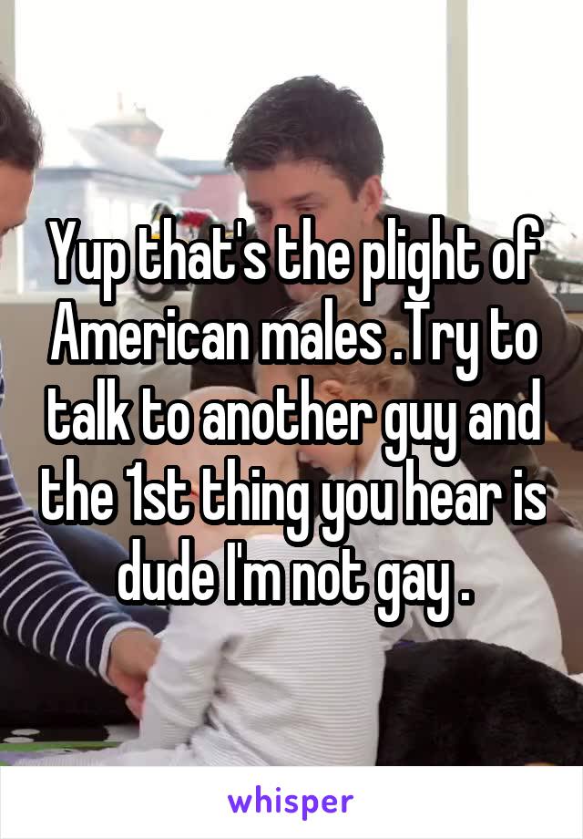 Yup that's the plight of American males .Try to talk to another guy and the 1st thing you hear is dude I'm not gay .