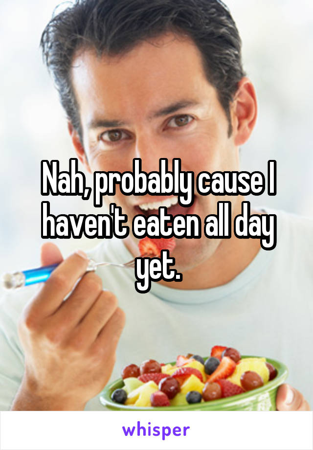 Nah, probably cause I haven't eaten all day yet.