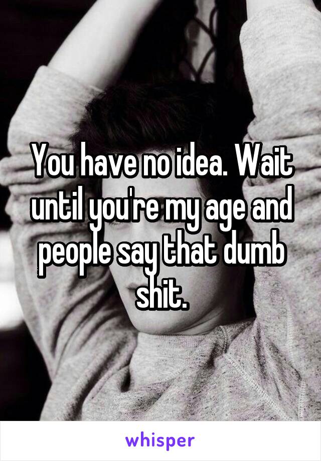 You have no idea. Wait until you're my age and people say that dumb shit.