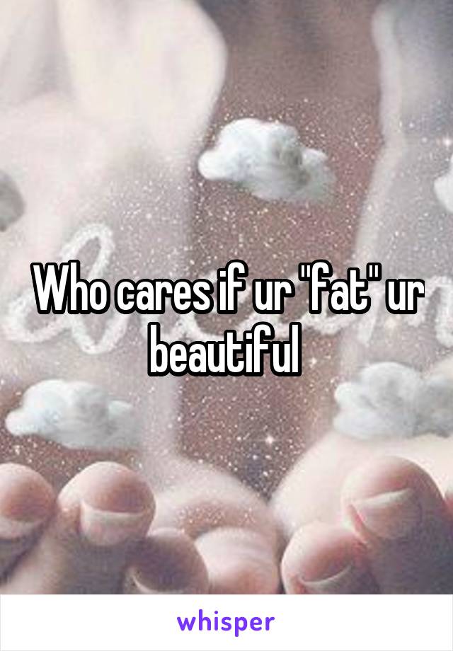 Who cares if ur "fat" ur beautiful 