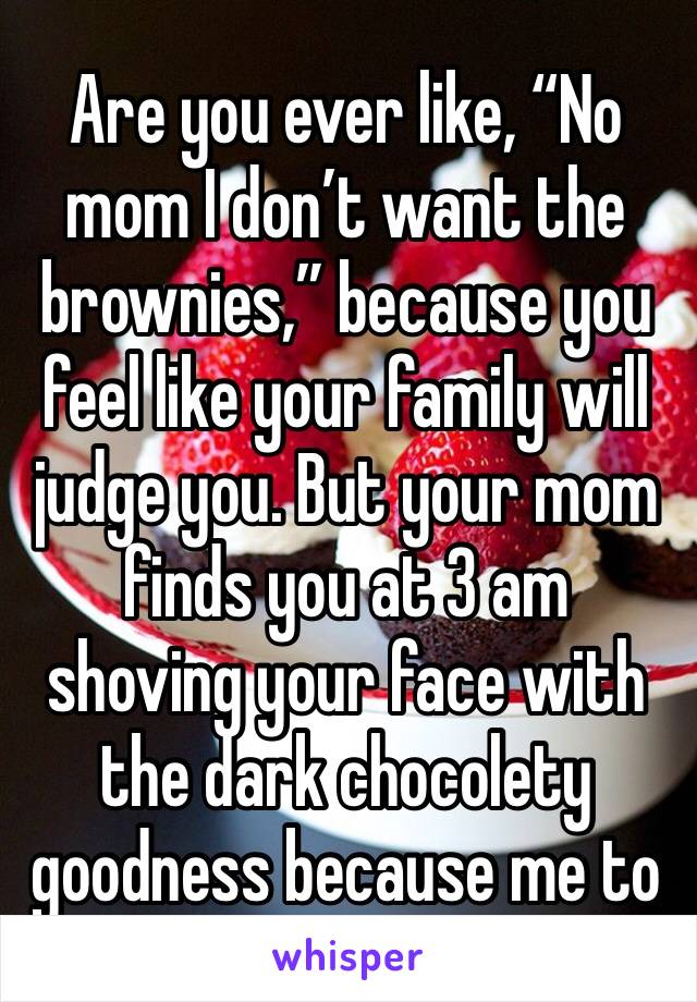 Are you ever like, “No mom I don’t want the brownies,” because you feel like your family will judge you. But your mom finds you at 3 am shoving your face with the dark chocolety goodness because me to