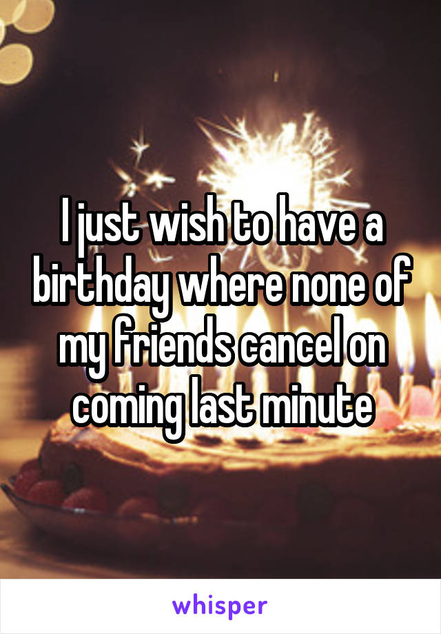 I just wish to have a birthday where none of my friends cancel on coming last minute