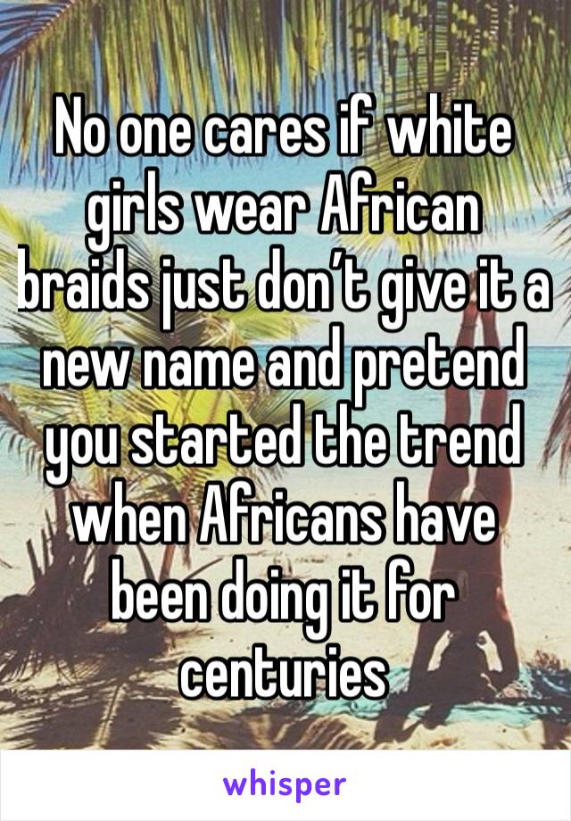 No one cares if white girls wear African braids just don’t give it a new name and pretend you started the trend when Africans have been doing it for centuries 