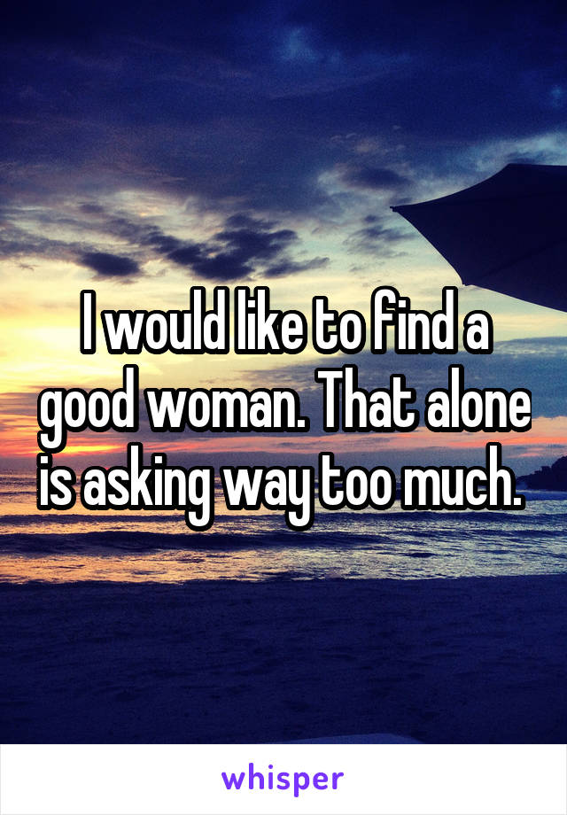 I would like to find a good woman. That alone is asking way too much. 