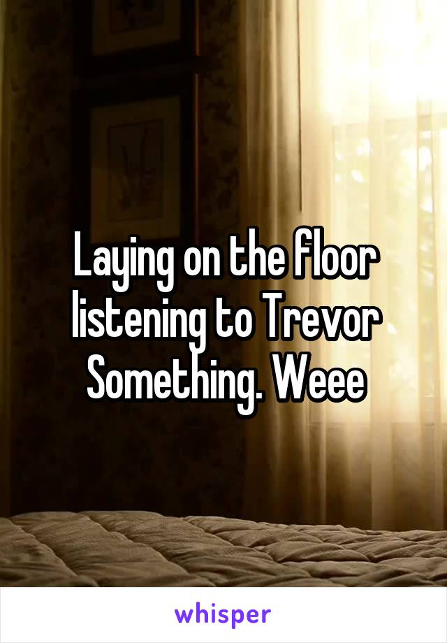 Laying on the floor listening to Trevor Something. Weee