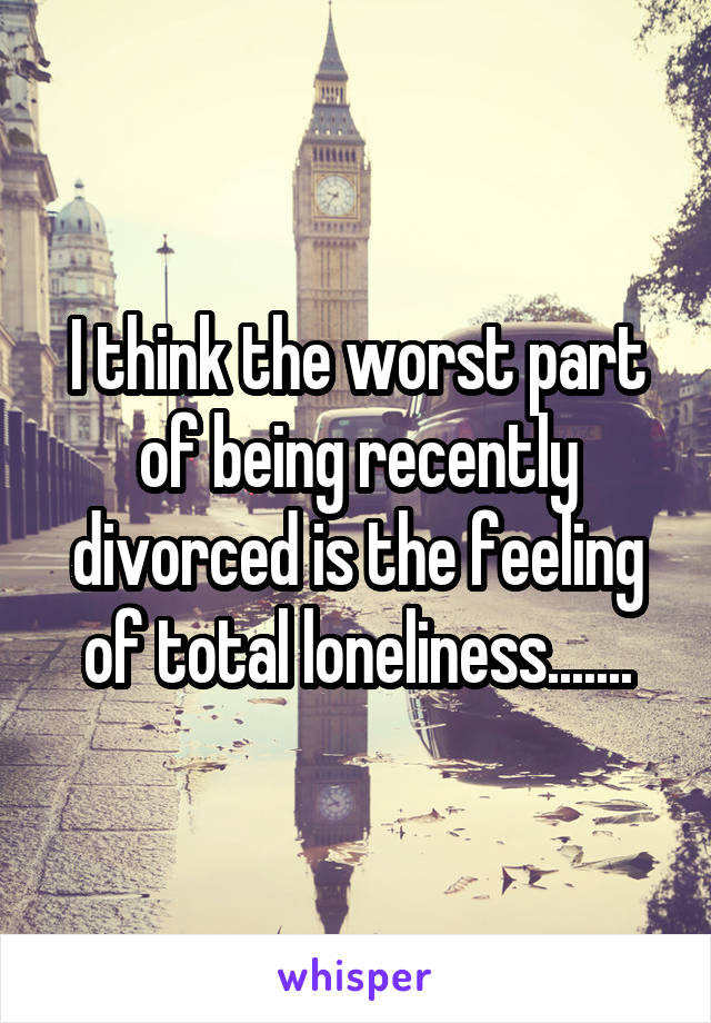 I think the worst part of being recently divorced is the feeling of total loneliness.......