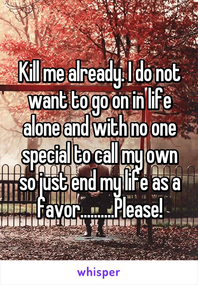Kill me already. I do not want to go on in life alone and with no one special to call my own so just end my life as a favor..........Please!