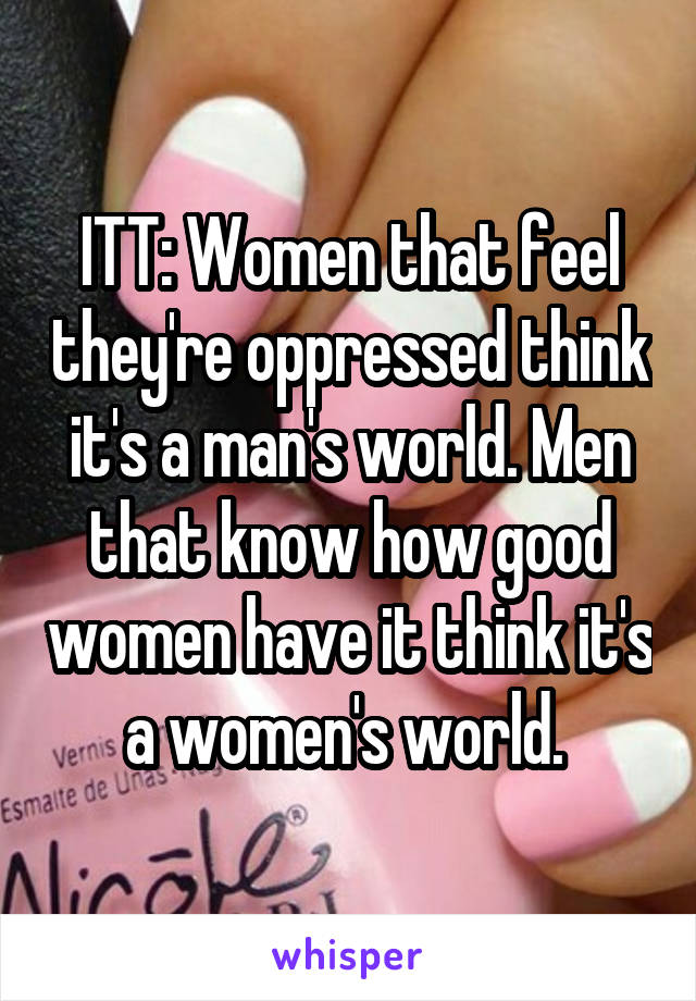 ITT: Women that feel they're oppressed think it's a man's world. Men that know how good women have it think it's a women's world. 