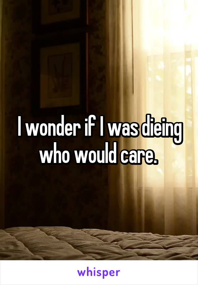 I wonder if I was dieing who would care. 