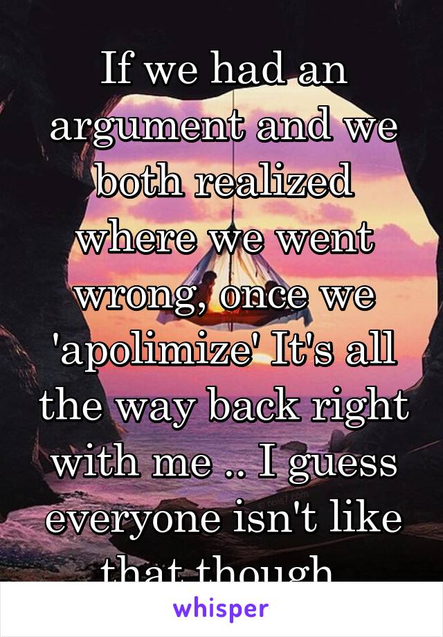 If we had an argument and we both realized where we went wrong, once we 'apolimize' It's all the way back right with me .. I guess everyone isn't like that though 