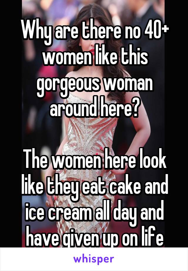 Why are there no 40+ women like this gorgeous woman around here?

The women here look like they eat cake and ice cream all day and have given up on life