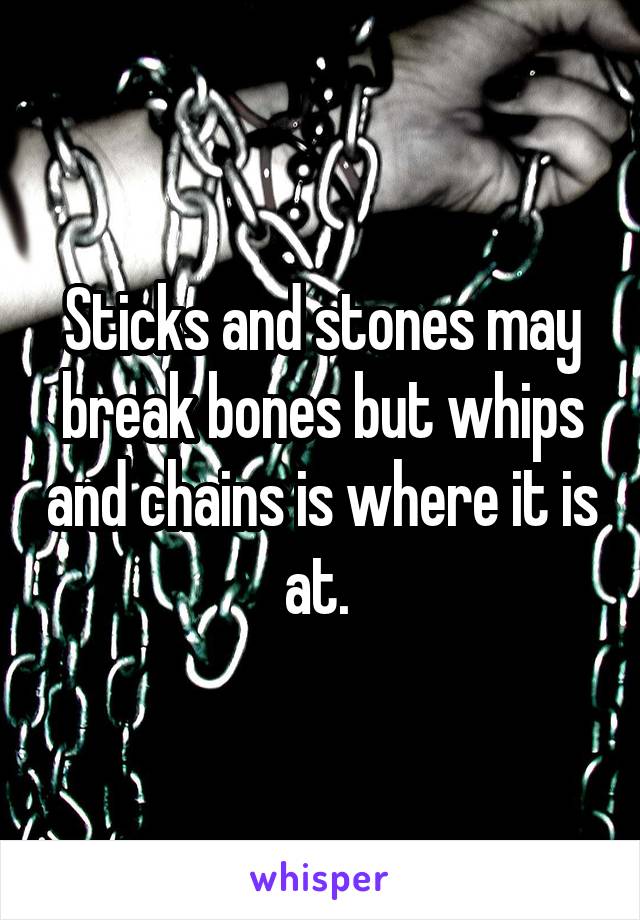 Sticks and stones may break bones but whips and chains is where it is at. 