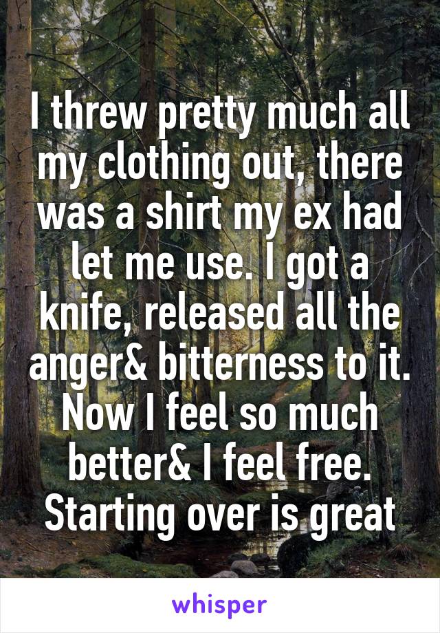 I threw pretty much all my clothing out, there was a shirt my ex had let me use. I got a knife, released all the anger& bitterness to it. Now I feel so much better& I feel free. Starting over is great
