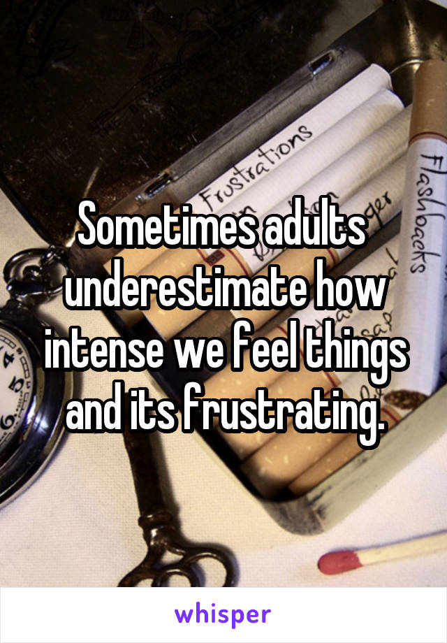 Sometimes adults  underestimate how intense we feel things and its frustrating.