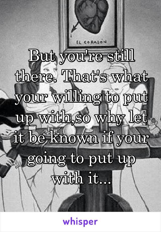 But you're still there. That's what your willing to put up with,so why let it be known if your going to put up with it...