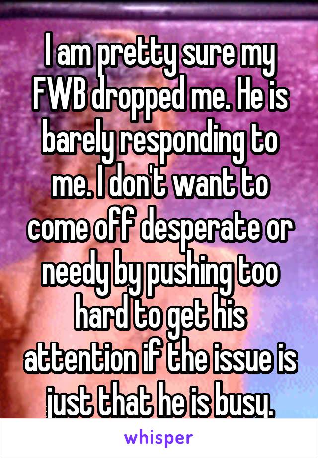 I am pretty sure my FWB dropped me. He is barely responding to me. I don't want to come off desperate or needy by pushing too hard to get his attention if the issue is just that he is busy.