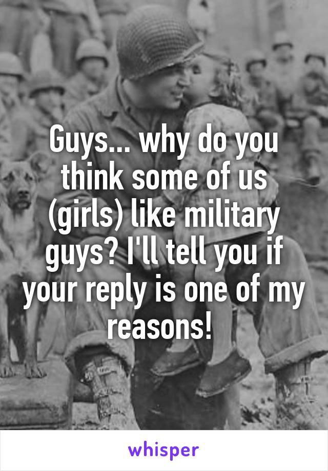 Guys... why do you think some of us (girls) like military guys? I'll tell you if your reply is one of my reasons! 