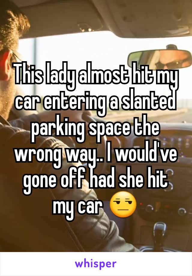This lady almost hit my car entering a slanted parking space the wrong way.. I would've gone off had she hit my car 😒