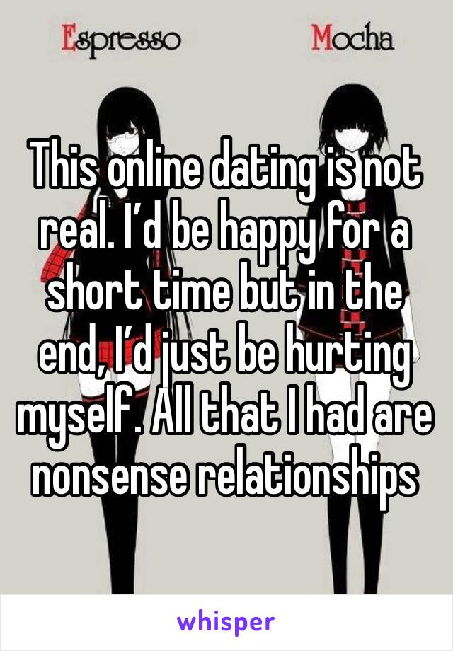 This online dating is not real. I’d be happy for a short time but in the end, I’d just be hurting myself. All that I had are nonsense relationships