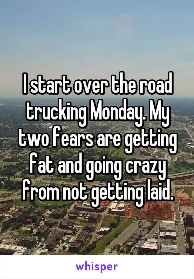 I start over the road trucking Monday. My two fears are getting fat and going crazy from not getting laid.