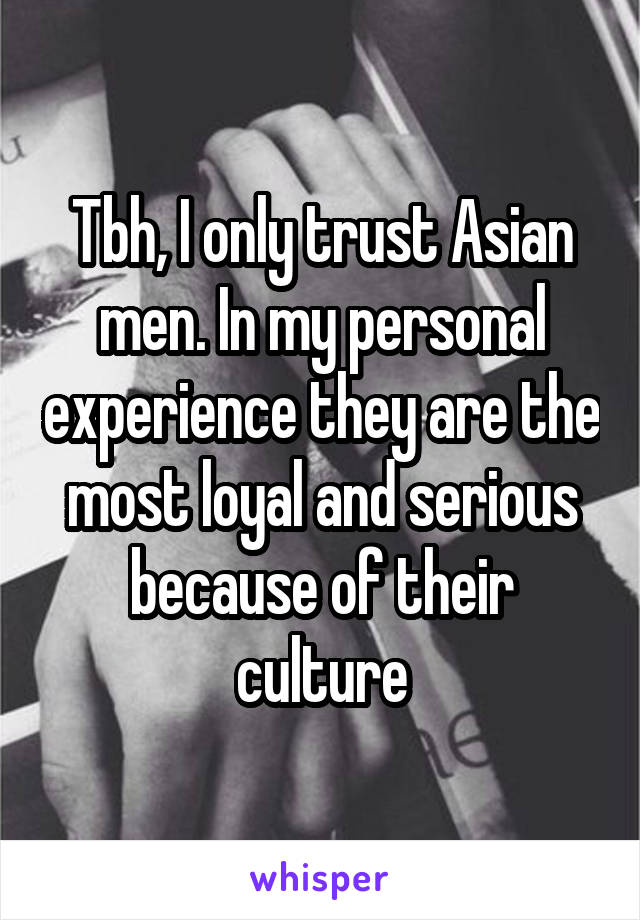 Tbh, I only trust Asian men. In my personal experience they are the most loyal and serious because of their culture