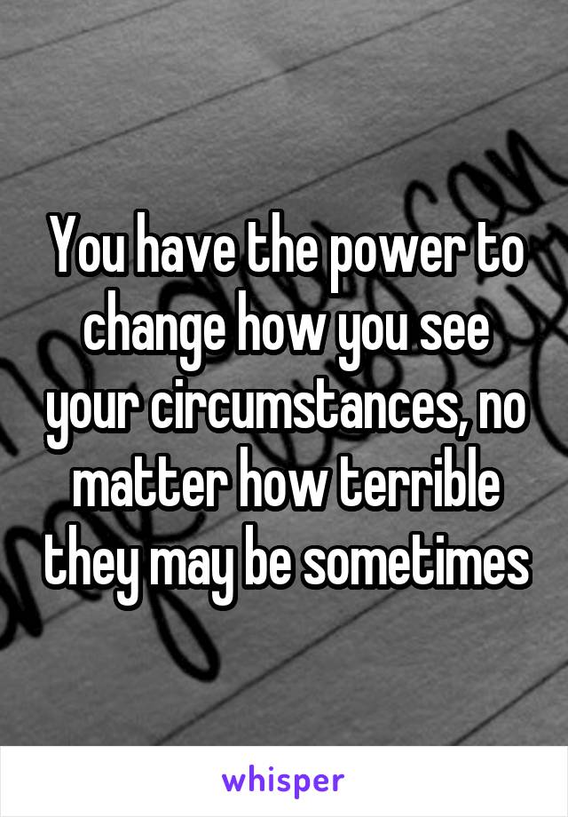 You have the power to change how you see your circumstances, no matter how terrible they may be sometimes