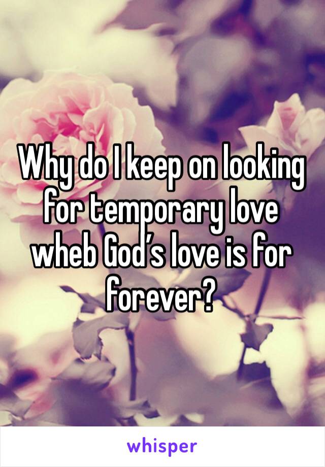 Why do I keep on looking for temporary love wheb God’s love is for forever? 