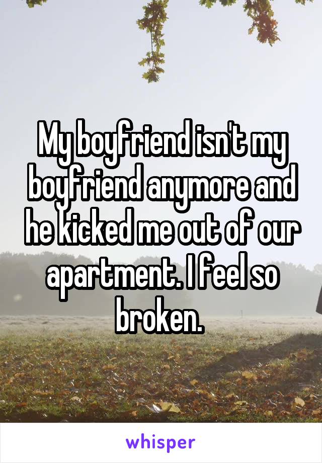 My boyfriend isn't my boyfriend anymore and he kicked me out of our apartment. I feel so broken. 