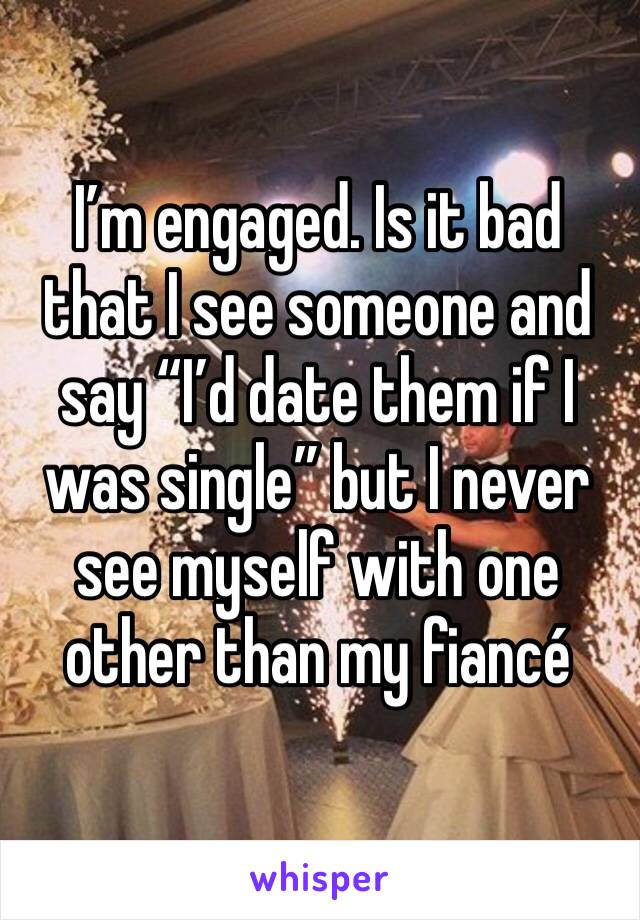 I’m engaged. Is it bad that I see someone and say “I’d date them if I was single” but I never see myself with one other than my fiancé 