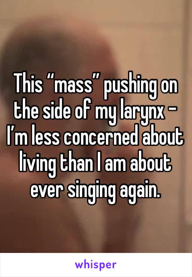 This “mass” pushing on the side of my larynx - I’m less concerned about living than I am about ever singing again.