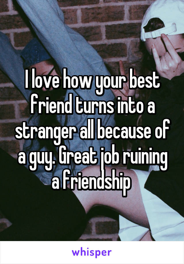 I love how your best friend turns into a stranger all because of a guy. Great job ruining a friendship 