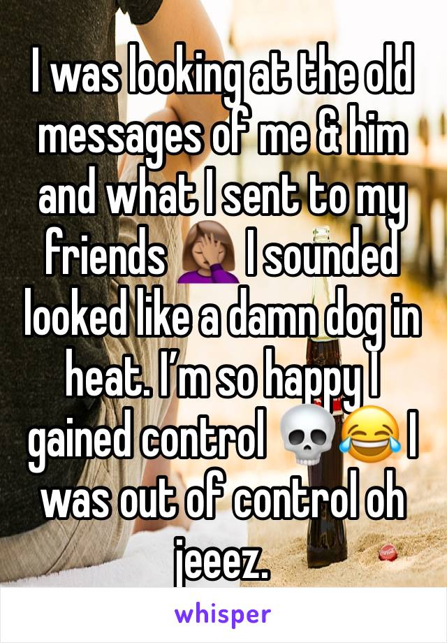 I was looking at the old messages of me & him and what I sent to my friends 🤦🏽‍♀️ I sounded looked like a damn dog in heat. I’m so happy I gained control 💀😂 I was out of control oh jeeez.