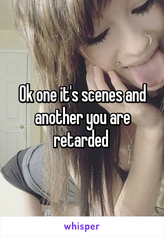 Ok one it's scenes and another you are retarded 